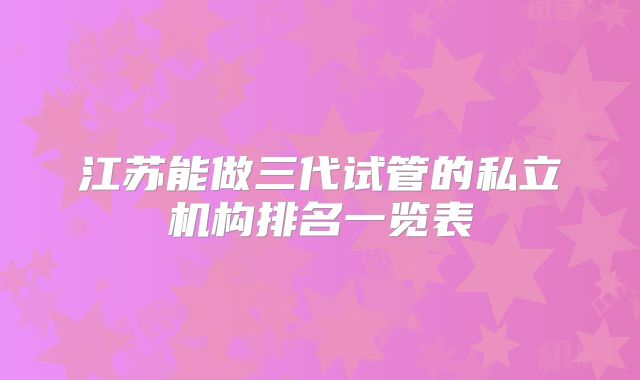江苏能做三代试管的私立机构排名一览表