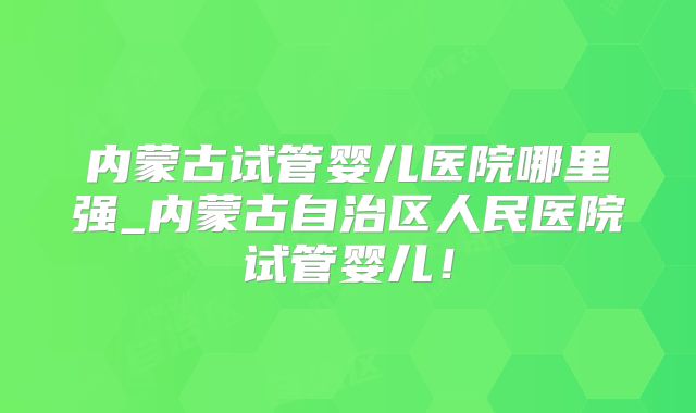 内蒙古试管婴儿医院哪里强_内蒙古自治区人民医院试管婴儿！