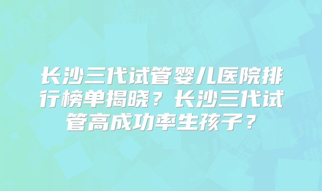 长沙三代试管婴儿医院排行榜单揭晓？长沙三代试管高成功率生孩子？