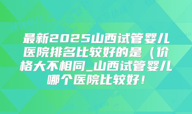 最新2025山西试管婴儿医院排名比较好的是（价格大不相同_山西试管婴儿哪个医院比较好！