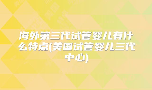 海外第三代试管婴儿有什么特点(美国试管婴儿三代中心)