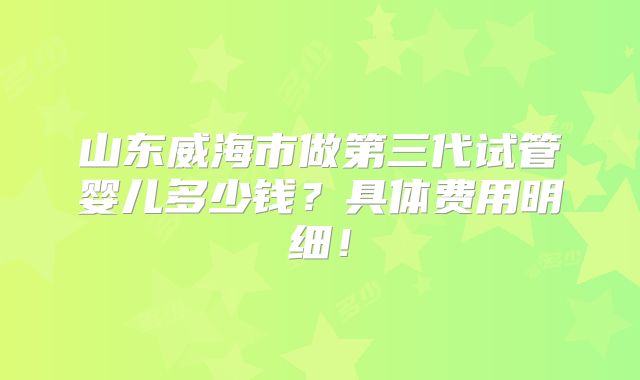 山东威海市做第三代试管婴儿多少钱？具体费用明细！