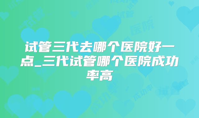 试管三代去哪个医院好一点_三代试管哪个医院成功率高