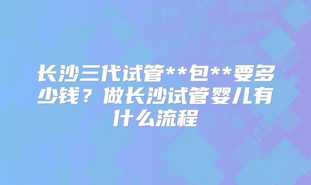 长沙三代试管**包**要多少钱？做长沙试管婴儿有什么流程