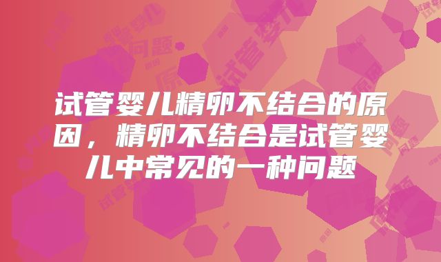 试管婴儿精卵不结合的原因，精卵不结合是试管婴儿中常见的一种问题