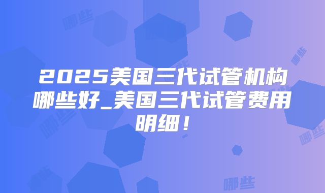 2025美国三代试管机构哪些好_美国三代试管费用明细！
