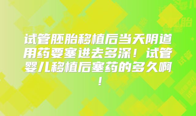试管胚胎移植后当天阴道用药要塞进去多深!试管婴儿移植后塞药的多久啊!