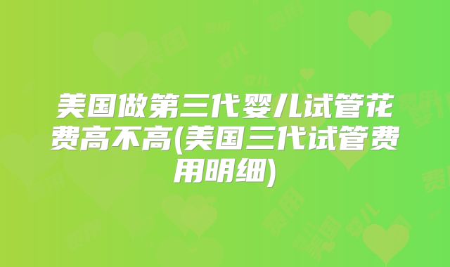 美国做第三代婴儿试管花费高不高(美国三代试管费用明细)