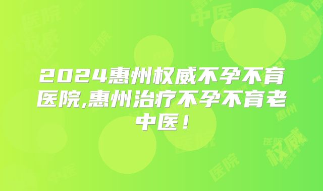 2024惠州权威不孕不育医院,惠州治疗不孕不育老中医！