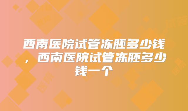 西南医院试管冻胚多少钱，西南医院试管冻胚多少钱一个