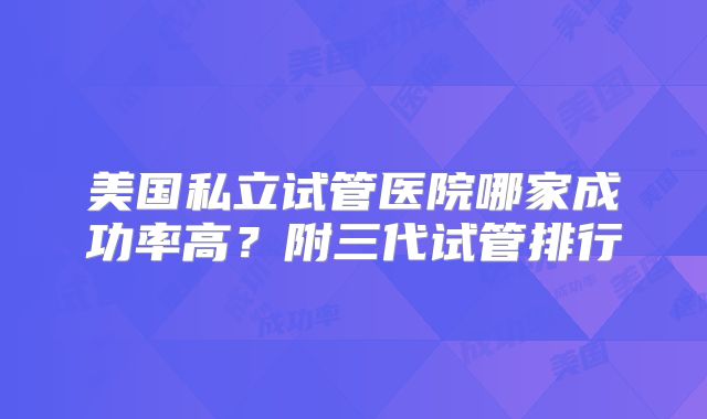 美国私立试管医院哪家成功率高？附三代试管排行