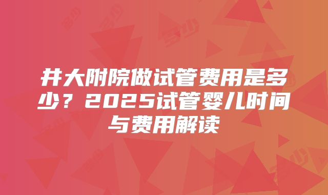 井大附院做试管费用是多少?2025试管婴儿时间与费用解读