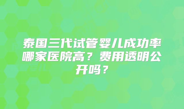 泰国三代试管婴儿成功率哪家医院高?费用透明公开吗?