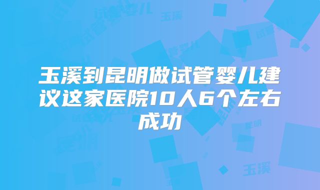 玉溪到昆明做试管婴儿建议这家医院10人6个左右成功
