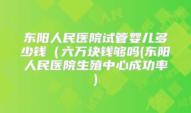 东阳人民医院试管婴儿多少钱（六万块钱够吗(东阳人民医院生殖中心成功率)
