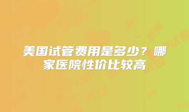 美国试管费用是多少？哪家医院性价比较高