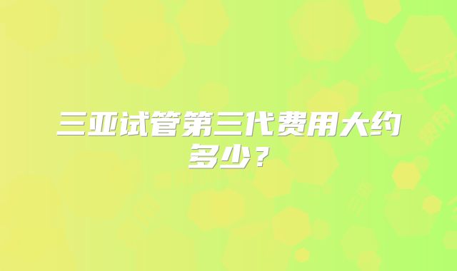 三亚试管第三代费用大约多少？