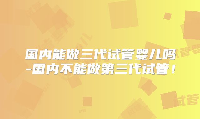 国内能做三代试管婴儿吗-国内不能做第三代试管！