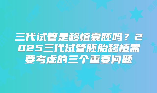 三代试管是移植囊胚吗？2025三代试管胚胎移植需要考虑的三个重要问题