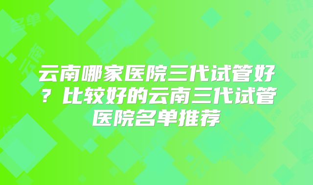 云南哪家医院三代试管好？比较好的云南三代试管医院名单推荐