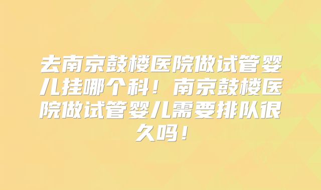 去南京鼓楼医院做试管婴儿挂哪个科！南京鼓楼医院做试管婴儿需要排队很久吗！