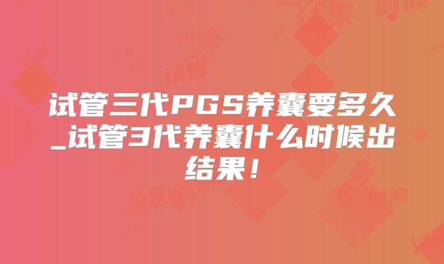 试管三代PGS养囊要多久_试管3代养囊什么时候出结果！