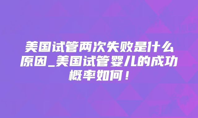 美国试管两次失败是什么原因_美国试管婴儿的成功概率如何!