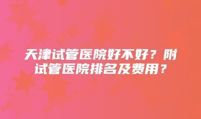天津试管医院好不好？附试管医院排名及费用？