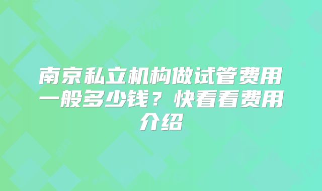 南京私立机构做试管费用一般多少钱？快看看费用介绍