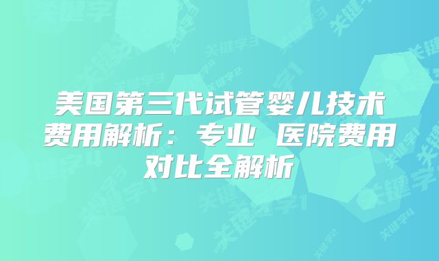 美国第三代试管婴儿技术费用解析：专业 医院费用对比全解析