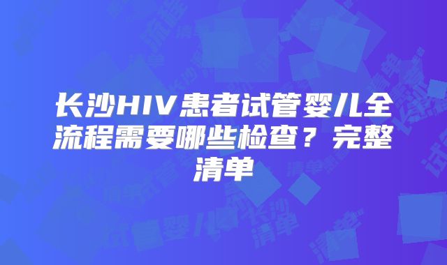 长沙HIV患者试管婴儿全流程需要哪些检查？完整清单