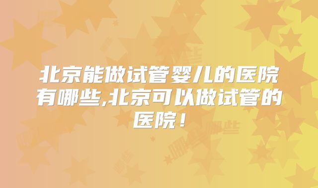 北京能做试管婴儿的医院有哪些,北京可以做试管的医院！