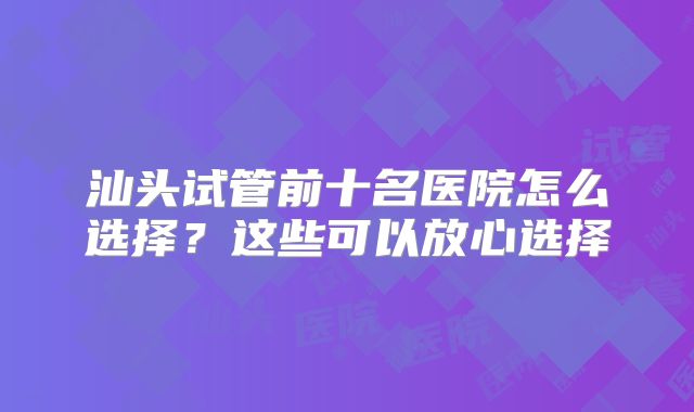 汕头试管前十名医院怎么选择？这些可以放心选择