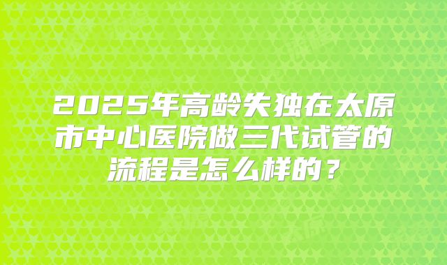 2025年高龄失独在太原市中心医院做三代试管的流程是怎么样的？