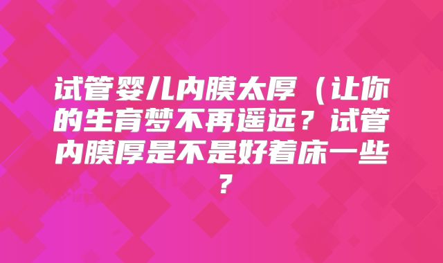 试管婴儿内膜太厚（让你的生育梦不再遥远？试管内膜厚是不是好着床一些？