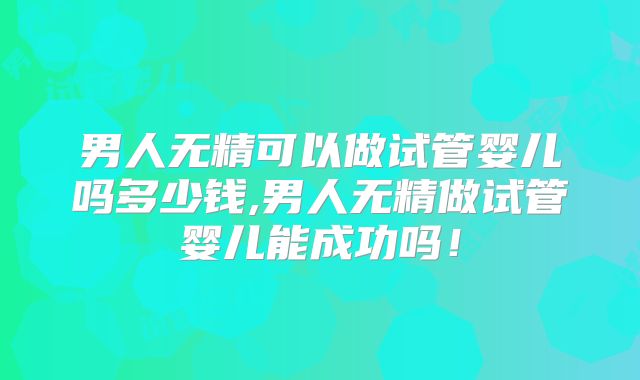 男人无精可以做试管婴儿吗多少钱,男人无精做试管婴儿能成功吗!