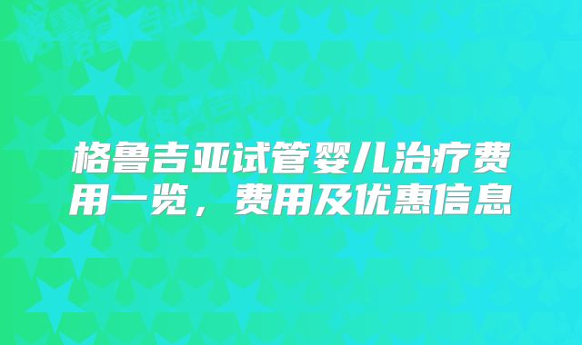 格鲁吉亚试管婴儿治疗费用一览，费用及优惠信息
