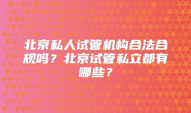 北京私人试管机构合法合规吗?北京试管私立都有哪些?