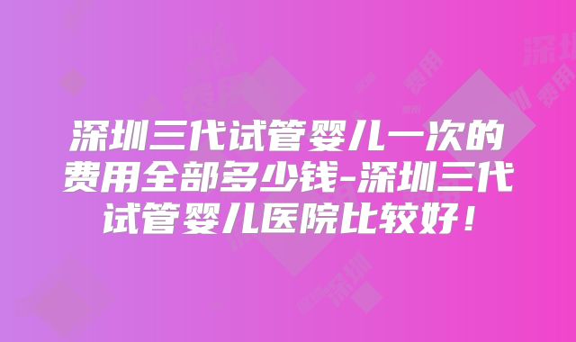 深圳三代试管婴儿一次的费用全部多少钱-深圳三代试管婴儿医院比较好!
