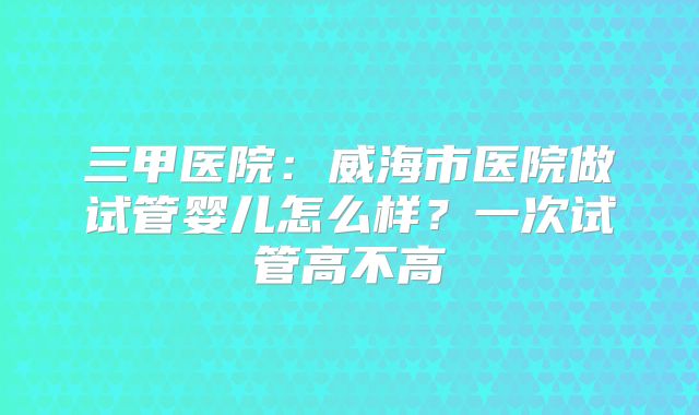 三甲医院：威海市医院做试管婴儿怎么样？一次试管高不高