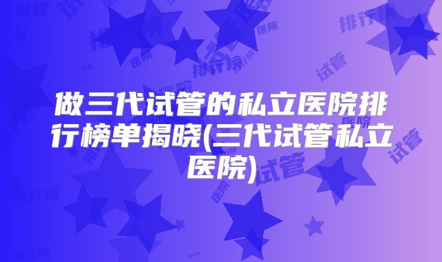 做三代试管的私立医院排行榜单揭晓(三代试管私立医院)