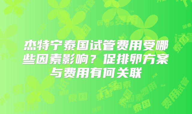 杰特宁泰国试管费用受哪些因素影响?促排卵方案与费用有何关联