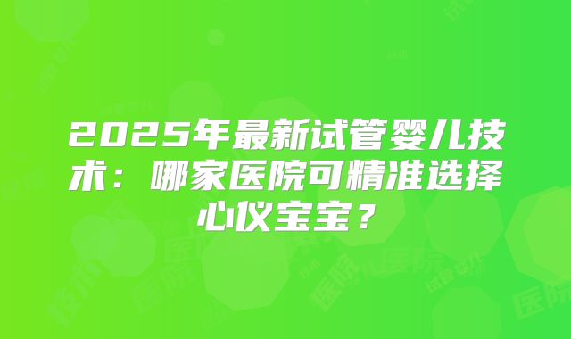 2025年最新试管婴儿技术：哪家医院可精准选择心仪宝宝？