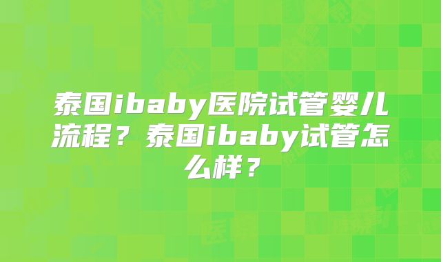 泰国ibaby医院试管婴儿流程？泰国ibaby试管怎么样？