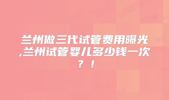 兰州做三代试管费用曝光,兰州试管婴儿多少钱一次？！