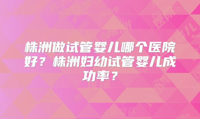 株洲做试管婴儿哪个医院好？株洲妇幼试管婴儿成功率？