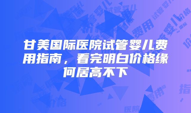 甘美国际医院试管婴儿费用指南，看完明白价格缘何居高不下