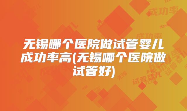 无锡哪个医院做试管婴儿成功率高(无锡哪个医院做试管好)