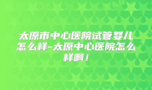太原市中心医院试管婴儿怎么样-太原中心医院怎么样啊！