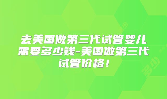 去美国做第三代试管婴儿需要多少钱-美国做第三代试管价格！